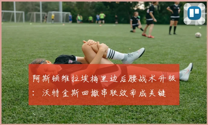 阿斯顿维拉埃梅里边后腰战术升级:沃特金斯回撤串联效率成关键