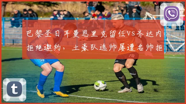 巴黎圣日耳曼恩里克留任vs齐达内拒绝邀约，土豪队选帅屡遭名帅拒绝的深层原因