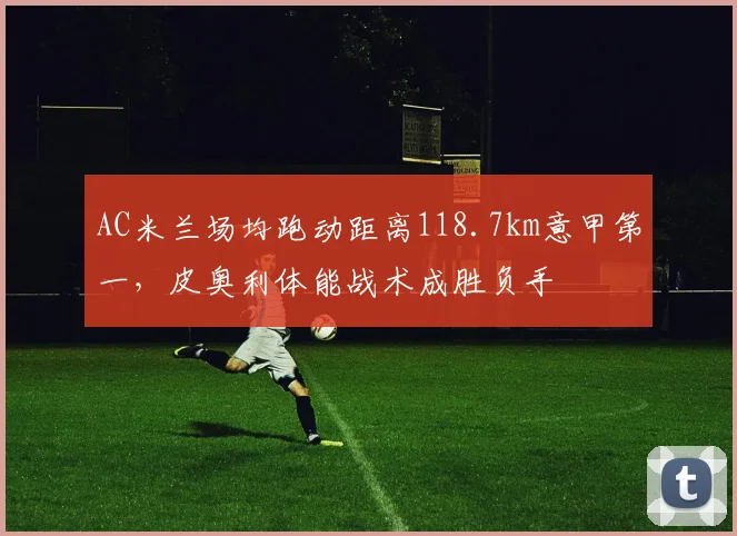AC米兰场均跑动距离118.7km意甲第一,皮奥利体能战术成胜负手
