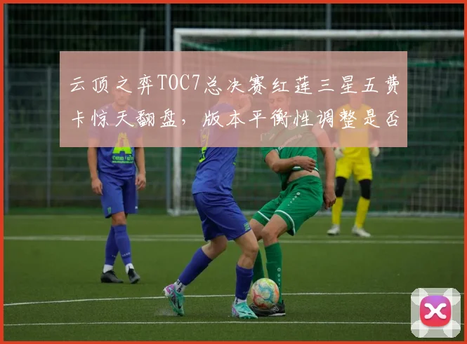 云顶之弈TOC7总决赛红莲三星五费卡惊天翻盘，版本平衡性调整是否回归运营本质？