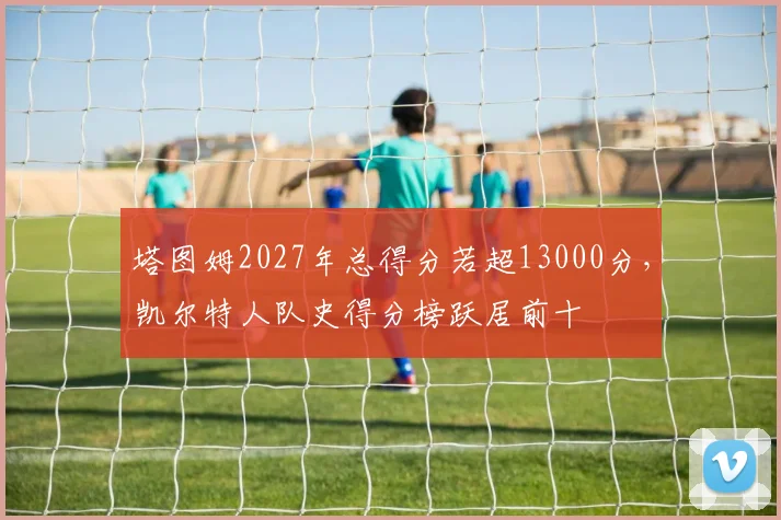 塔图姆2027年总得分若超13000分，凯尔特人队史得分榜跃居前十
