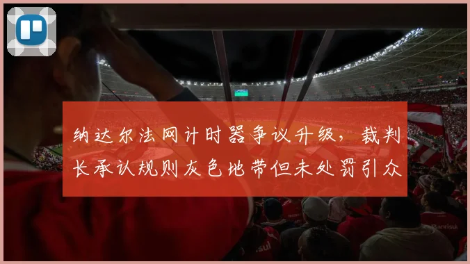 纳达尔法网计时器争议升级,裁判长承认规则灰色地带但未处罚引众怒