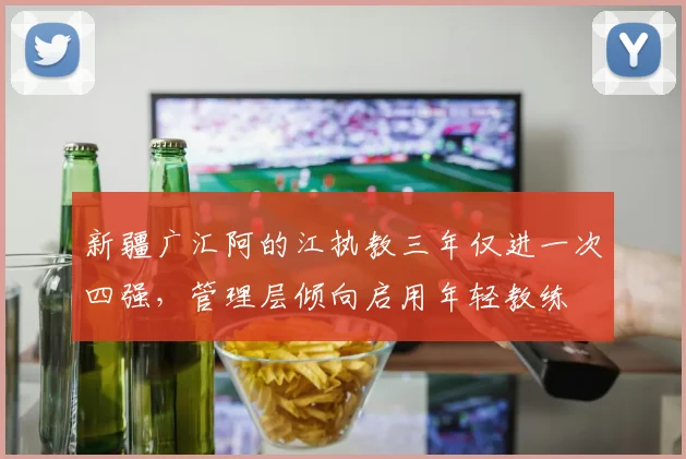 新疆广汇阿的江执教三年仅进一次四强，管理层倾向启用年轻教练