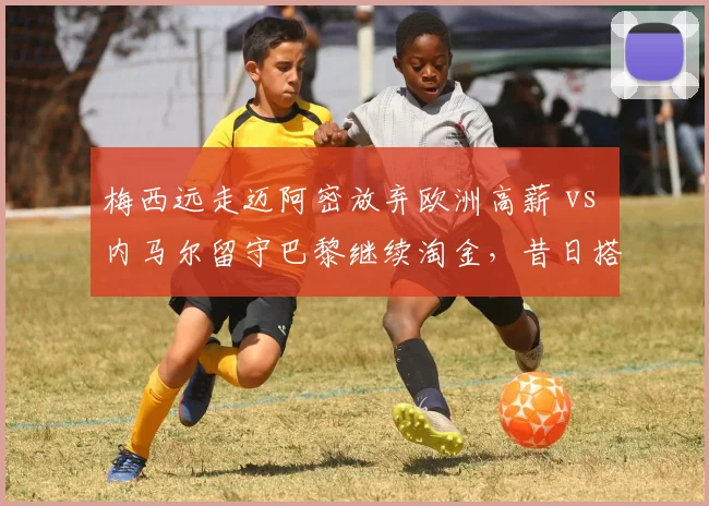 梅西远走迈阿密放弃欧洲高薪 vs 内马尔留守巴黎继续淘金，昔日搭档生涯选择分化