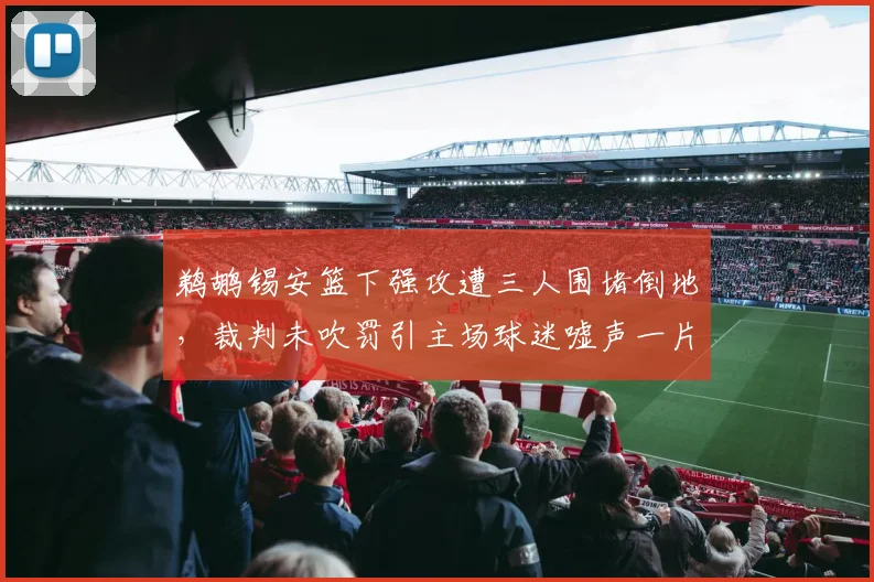 鹈鹕锡安篮下强攻遭三人围堵倒地，裁判未吹罚引主场球迷嘘声一片？