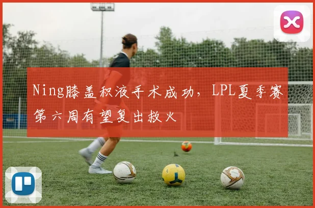 Ning膝盖积液手术成功,LPL夏季赛第六周有望复出救火