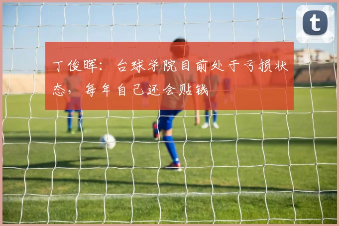 丁俊晖:台球学院目前处于亏损状态,每年自己还会贴钱